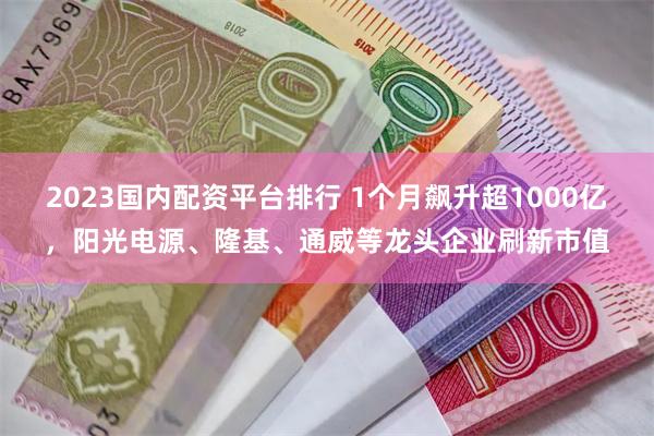 2023国内配资平台排行 1个月飙升超1000亿，阳光电源、隆基、通威等龙头企业刷新市值