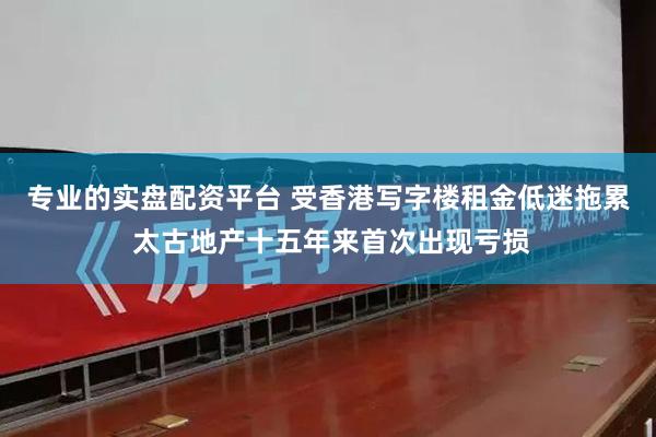 专业的实盘配资平台 受香港写字楼租金低迷拖累 太古地产十五年来首次出现亏损