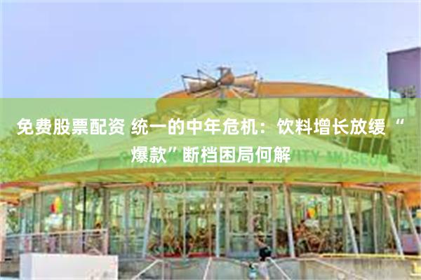 免费股票配资 统一的中年危机：饮料增长放缓 “爆款”断档困局何解