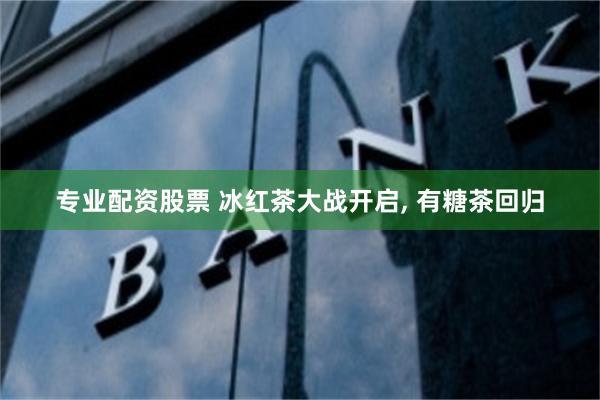 专业配资股票 冰红茶大战开启, 有糖茶回归