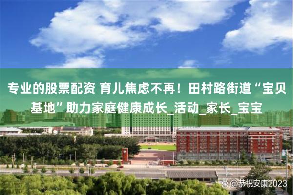 专业的股票配资 育儿焦虑不再！田村路街道“宝贝基地”助力家庭健康成长_活动_家长_宝宝