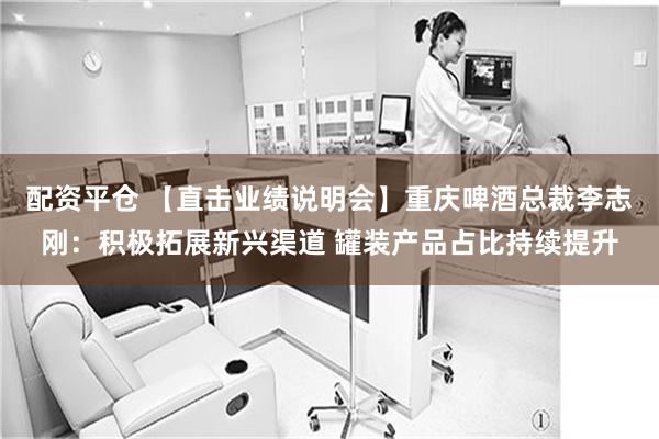 配资平仓 【直击业绩说明会】重庆啤酒总裁李志刚：积极拓展新兴渠道 罐装产品占比持续提升