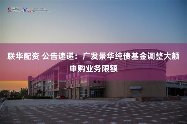 联华配资 公告速递：广发景华纯债基金调整大额申购业务限额