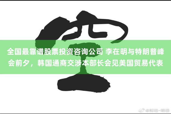全国最靠谱股票投资咨询公司 李在明与特朗普峰会前夕，韩国通商交涉本部长会见美国贸易代表
