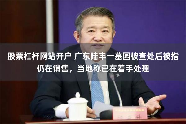 股票杠杆网站开户 广东陆丰一墓园被查处后被指仍在销售，当地称已在着手处理