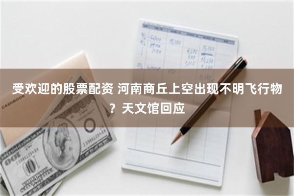 受欢迎的股票配资 河南商丘上空出现不明飞行物？天文馆回应