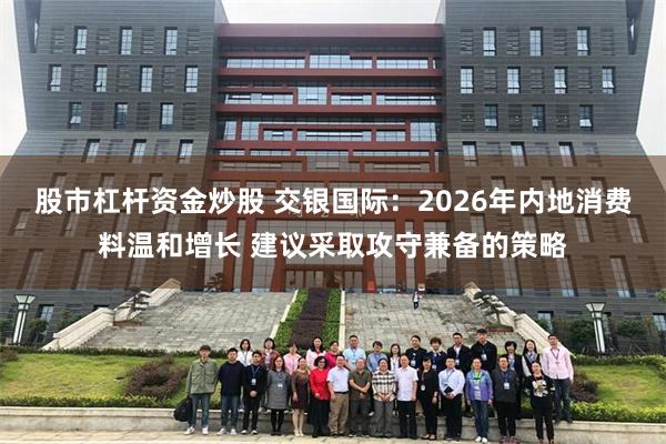 股市杠杆资金炒股 交银国际:2026年内地消费料温和增长 建议采取攻守兼备的策略