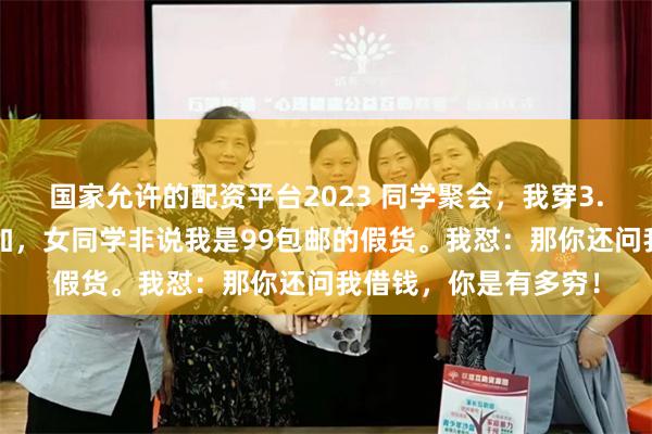 国家允许的配资平台2023 同学聚会，我穿3.9w的爱马仕套装参加，女同学非说我是99包邮的假货。我怼：那你还问我借钱，你是有多穷！