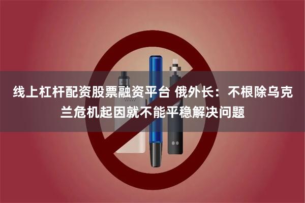 线上杠杆配资股票融资平台 俄外长：不根除乌克兰危机起因就不能平稳解决问题