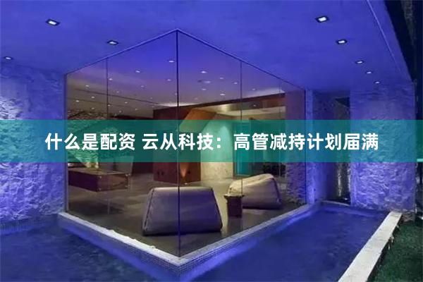 什么是配资 云从科技：高管减持计划届满