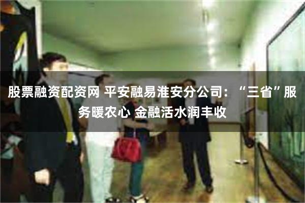 股票融资配资网 平安融易淮安分公司：“三省”服务暖农心 金融活水润丰收