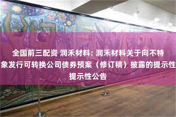 全国前三配资 润禾材料: 润禾材料关于向不特定对象发行可转换公司债券预案（修订稿）披露的提示性公告